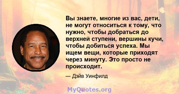 Вы знаете, многие из вас, дети, не могут относиться к тому, что нужно, чтобы добраться до верхней ступени, вершины кучи, чтобы добиться успеха. Мы ищем вещи, которые приходят через минуту. Это просто не происходит.