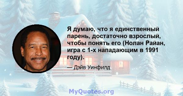 Я думаю, что я единственный парень, достаточно взрослый, чтобы понять его (Нолан Райан, игра с 1-х нападающим в 1991 году).