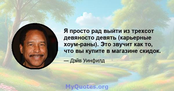 Я просто рад выйти из трехсот девяносто девять (карьерные хоум-раны). Это звучит как то, что вы купите в магазине скидок.