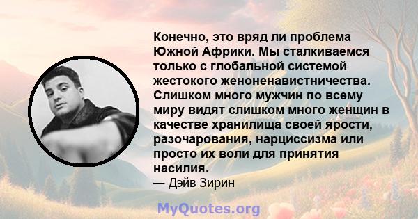 Конечно, это вряд ли проблема Южной Африки. Мы сталкиваемся только с глобальной системой жестокого женоненавистничества. Слишком много мужчин по всему миру видят слишком много женщин в качестве хранилища своей ярости,