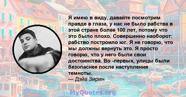 Я имею в виду, давайте посмотрим правде в глаза, у нас не было рабства в этой стране более 100 лет, потому что это было плохо. Совершенно наоборот: рабство построило юг. Я не говорю, что мы должны вернуть это. Я просто