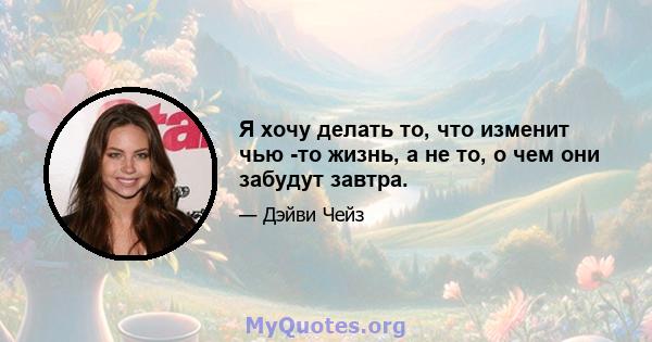 Я хочу делать то, что изменит чью -то жизнь, а не то, о чем они забудут завтра.