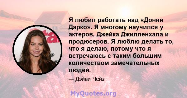 Я любил работать над «Донни Дарко». Я многому научился у актеров, Джейка Джилленхала и продюсеров. Я люблю делать то, что я делаю, потому что я встречаюсь с таким большим количеством замечательных людей.