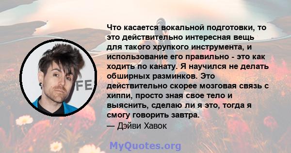 Что касается вокальной подготовки, то это действительно интересная вещь для такого хрупкого инструмента, и использование его правильно - это как ходить по канату. Я научился не делать обширных разминков. Это