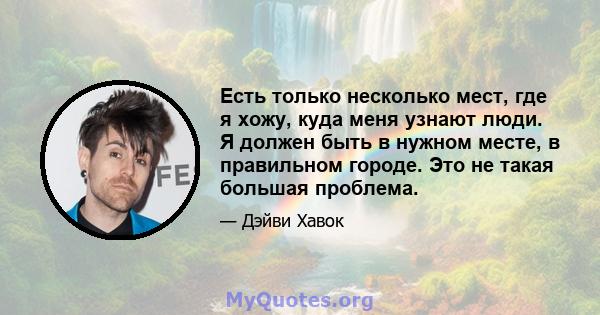 Есть только несколько мест, где я хожу, куда меня узнают люди. Я должен быть в нужном месте, в правильном городе. Это не такая большая проблема.