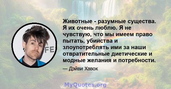 Животные - разумные существа. Я их очень люблю. Я не чувствую, что мы имеем право пытать, убийства и злоупотреблять ими за наши отвратительные диетические и модные желания и потребности.