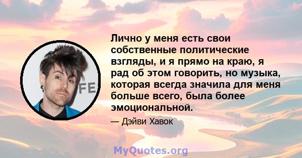 Лично у меня есть свои собственные политические взгляды, и я прямо на краю, я рад об этом говорить, но музыка, которая всегда значила для меня больше всего, была более эмоциональной.