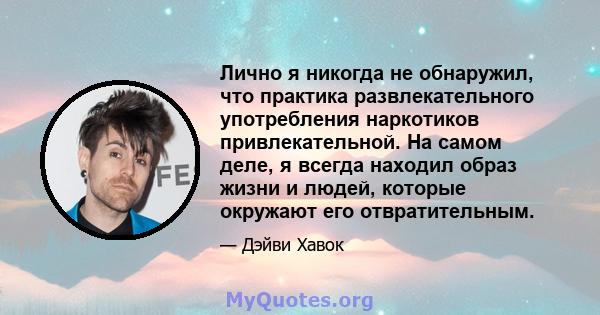 Лично я никогда не обнаружил, что практика развлекательного употребления наркотиков привлекательной. На самом деле, я всегда находил образ жизни и людей, которые окружают его отвратительным.