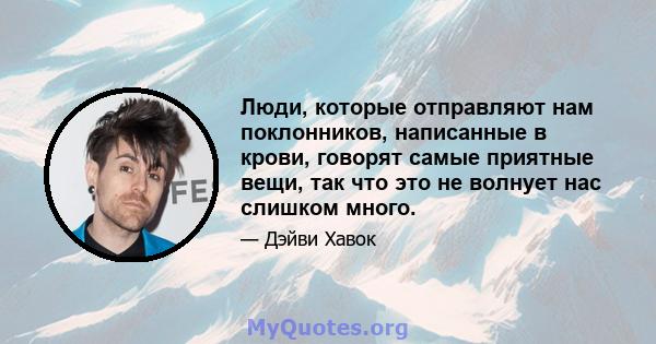 Люди, которые отправляют нам поклонников, написанные в крови, говорят самые приятные вещи, так что это не волнует нас слишком много.