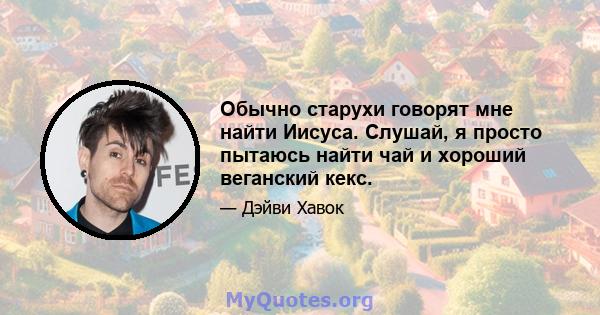 Обычно старухи говорят мне найти Иисуса. Слушай, я просто пытаюсь найти чай и хороший веганский кекс.