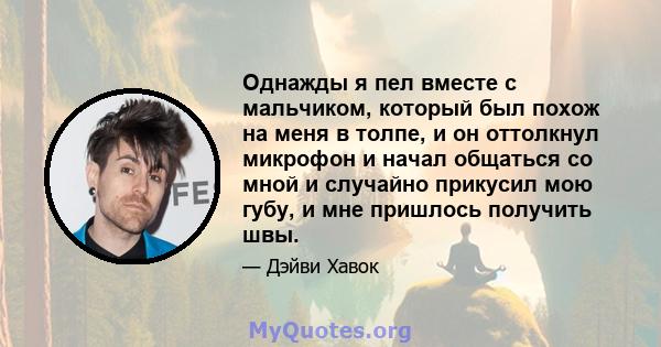 Однажды я пел вместе с мальчиком, который был похож на меня в толпе, и он оттолкнул микрофон и начал общаться со мной и случайно прикусил мою губу, и мне пришлось получить швы.