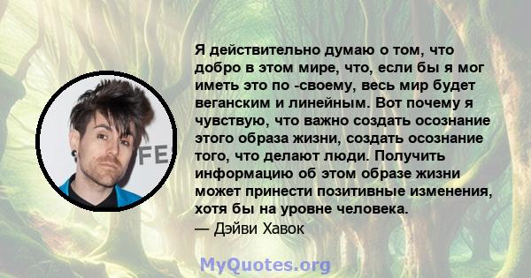 Я действительно думаю о том, что добро в этом мире, что, если бы я мог иметь это по -своему, весь мир будет веганским и линейным. Вот почему я чувствую, что важно создать осознание этого образа жизни, создать осознание