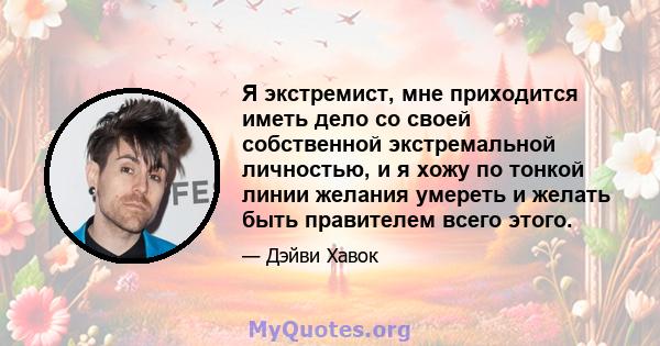 Я экстремист, мне приходится иметь дело со своей собственной экстремальной личностью, и я хожу по тонкой линии желания умереть и желать быть правителем всего этого.