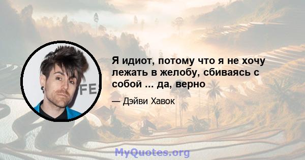 Я идиот, потому что я не хочу лежать в желобу, сбиваясь с собой ... да, верно