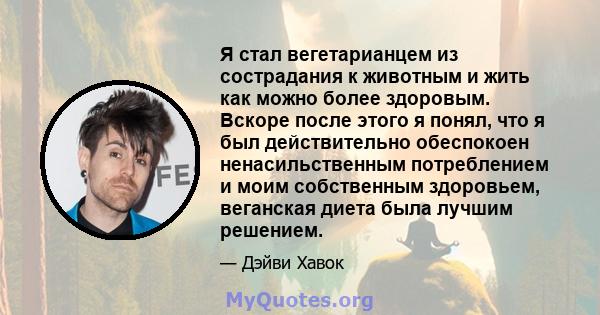 Я стал вегетарианцем из сострадания к животным и жить как можно более здоровым. Вскоре после этого я понял, что я был действительно обеспокоен ненасильственным потреблением и моим собственным здоровьем, веганская диета