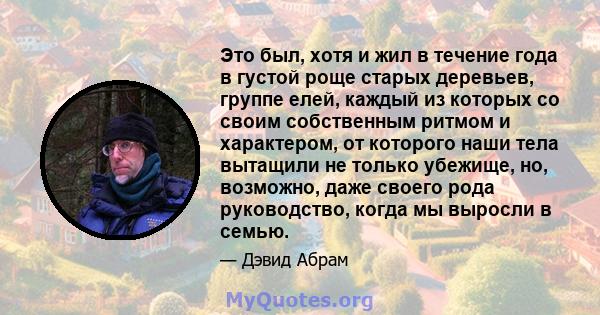 Это был, хотя и жил в течение года в густой роще старых деревьев, группе елей, каждый из которых со своим собственным ритмом и характером, от которого наши тела вытащили не только убежище, но, возможно, даже своего рода 