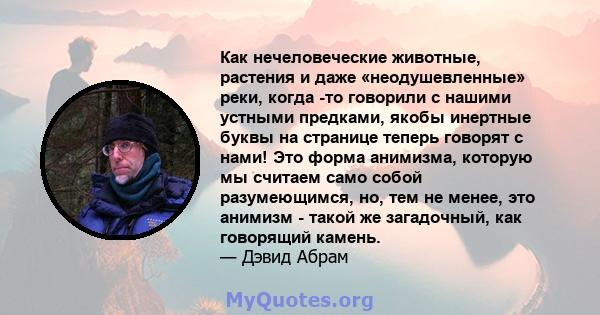 Как нечеловеческие животные, растения и даже «неодушевленные» реки, когда -то говорили с нашими устными предками, якобы инертные буквы на странице теперь говорят с нами! Это форма анимизма, которую мы считаем само собой 