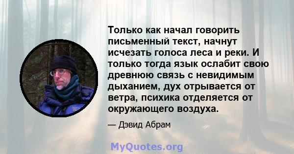 Только как начал говорить письменный текст, начнут исчезать голоса леса и реки. И только тогда язык ослабит свою древнюю связь с невидимым дыханием, дух отрывается от ветра, психика отделяется от окружающего воздуха.