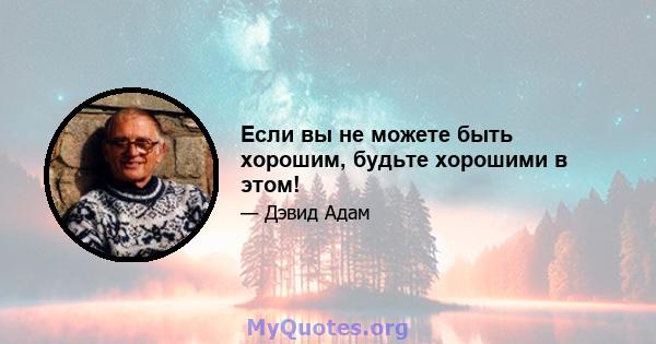 Если вы не можете быть хорошим, будьте хорошими в этом!