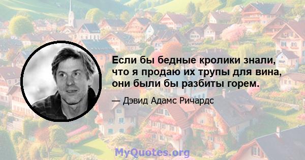 Если бы бедные кролики знали, что я продаю их трупы для вина, они были бы разбиты горем.