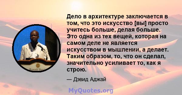 Дело в архитектуре заключается в том, что это искусство [вы] просто учитесь больше, делая больше. Это одна из тех вещей, которая на самом деле не является искусством в мышлении, а делает. Таким образом, то, что он