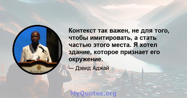 Контекст так важен, не для того, чтобы имитировать, а стать частью этого места. Я хотел здание, которое признает его окружение.