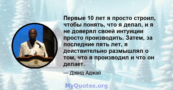 Первые 10 лет я просто строил, чтобы понять, что я делал, и я не доверял своей интуиции просто производить. Затем, за последние пять лет, я действительно размышлял о том, что я производил и что он делает.