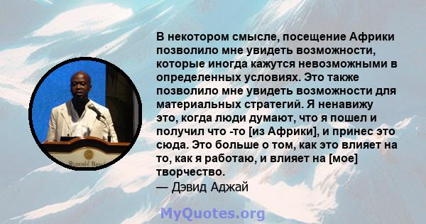 В некотором смысле, посещение Африки позволило мне увидеть возможности, которые иногда кажутся невозможными в определенных условиях. Это также позволило мне увидеть возможности для материальных стратегий. Я ненавижу