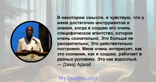 В некотором смысле, я чувствую, что у меня достаточно инструментов и знаний, когда я создаю его очень специфическое агентство, которое очень сознательно. Это больше не умозрительно; Это действительно построено. Меня