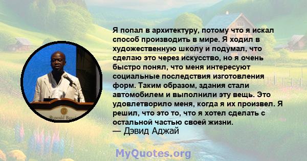 Я попал в архитектуру, потому что я искал способ производить в мире. Я ходил в художественную школу и подумал, что сделаю это через искусство, но я очень быстро понял, что меня интересуют социальные последствия