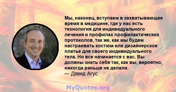 Мы, наконец, вступаем в захватывающее время в медицине, где у нас есть технология для индивидуального лечения и профилах профилактических протоколов, так же, как мы будем настраивать костюм или дизайнерское платье для