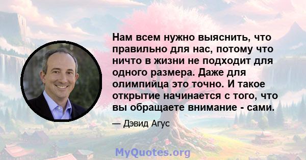 Нам всем нужно выяснить, что правильно для нас, потому что ничто в жизни не подходит для одного размера. Даже для олимпийца это точно. И такое открытие начинается с того, что вы обращаете внимание - сами.