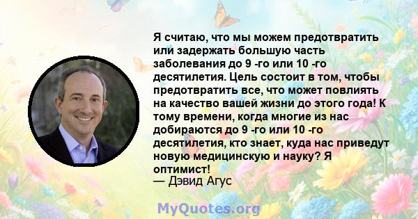 Я считаю, что мы можем предотвратить или задержать большую часть заболевания до 9 -го или 10 -го десятилетия. Цель состоит в том, чтобы предотвратить все, что может повлиять на качество вашей жизни до этого года! К тому 