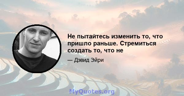 Не пытайтесь изменить то, что пришло раньше. Стремиться создать то, что не