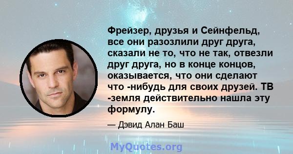 Фрейзер, друзья и Сейнфельд, все они разозлили друг друга, сказали не то, что не так, отвезли друг друга, но в конце концов, оказывается, что они сделают что -нибудь для своих друзей. ТВ -земля действительно нашла эту