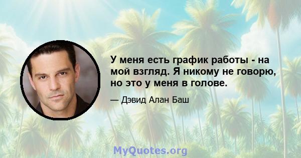 У меня есть график работы - на мой взгляд. Я никому не говорю, но это у меня в голове.