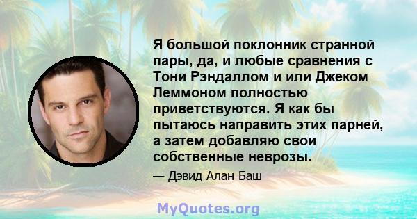 Я большой поклонник странной пары, да, и любые сравнения с Тони Рэндаллом и или Джеком Леммоном полностью приветствуются. Я как бы пытаюсь направить этих парней, а затем добавляю свои собственные неврозы.