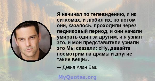 Я начинал по телевидению, и на ситкомах, и любил их, но потом они, казалось, проходили через ледниковый период, и они начали умирать один за другим, и я узнал это, и мои представители узнали это Мы сказали: «Ну, давайте 