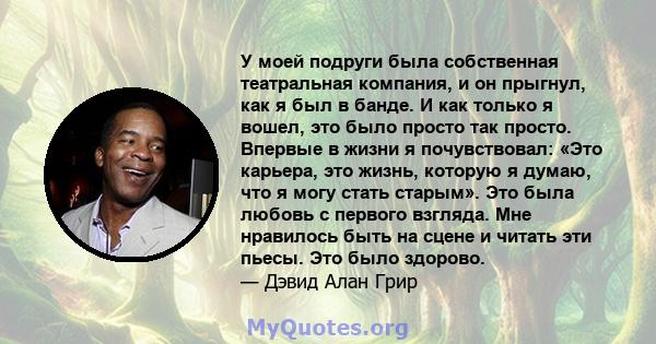 У моей подруги была собственная театральная компания, и он прыгнул, как я был в банде. И как только я вошел, это было просто так просто. Впервые в жизни я почувствовал: «Это карьера, это жизнь, которую я думаю, что я