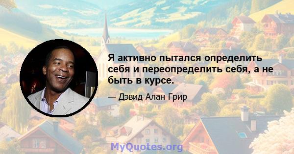 Я активно пытался определить себя и переопределить себя, а не быть в курсе.