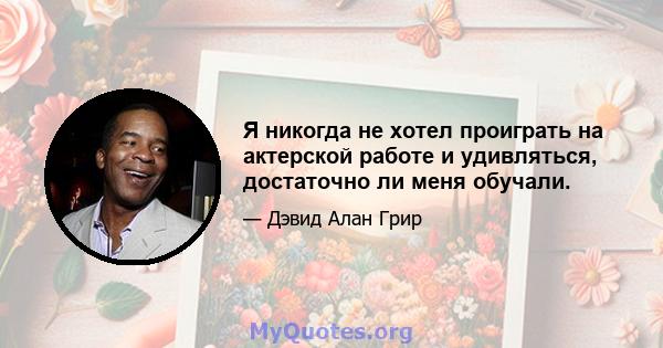 Я никогда не хотел проиграть на актерской работе и удивляться, достаточно ли меня обучали.