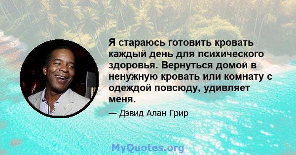 Я стараюсь готовить кровать каждый день для психического здоровья. Вернуться домой в ненужную кровать или комнату с одеждой повсюду, удивляет меня.