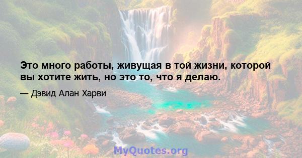 Это много работы, живущая в той жизни, которой вы хотите жить, но это то, что я делаю.