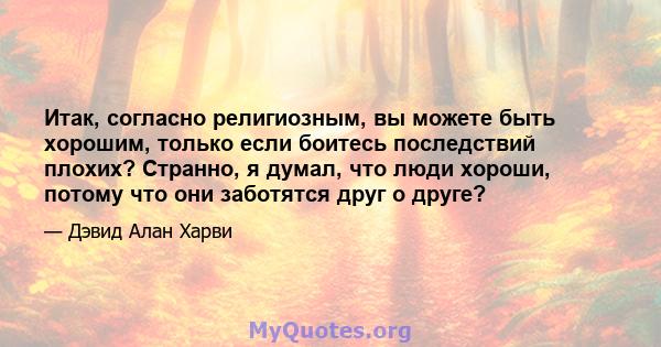 Итак, согласно религиозным, вы можете быть хорошим, только если боитесь последствий плохих? Странно, я думал, что люди хороши, потому что они заботятся друг о друге?