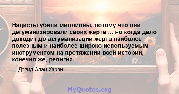 Нацисты убили миллионы, потому что они дегуманизировали своих жертв ... но когда дело доходит до дегуманизации жертв наиболее полезным и наиболее широко используемым инструментом на протяжении всей истории, конечно же,