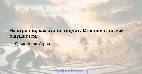 Не стреляй, как это выглядит. Стреляй в то, как ощущается.