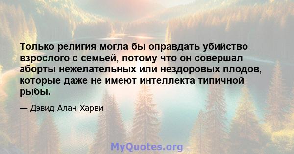 Только религия могла бы оправдать убийство взрослого с семьей, потому что он совершал аборты нежелательных или нездоровых плодов, которые даже не имеют интеллекта типичной рыбы.