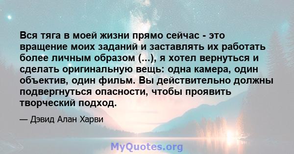 Вся тяга в моей жизни прямо сейчас - это вращение моих заданий и заставлять их работать более личным образом (...), я хотел вернуться и сделать оригинальную вещь: одна камера, один объектив, один фильм. Вы действительно 