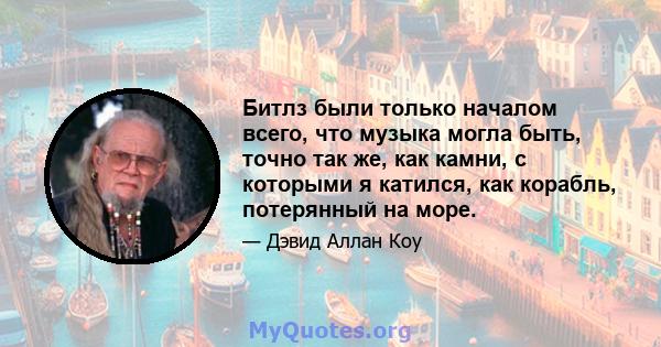 Битлз были только началом всего, что музыка могла быть, точно так же, как камни, с которыми я катился, как корабль, потерянный на море.