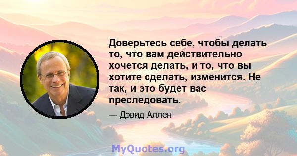 Доверьтесь себе, чтобы делать то, что вам действительно хочется делать, и то, что вы хотите сделать, изменится. Не так, и это будет вас преследовать.